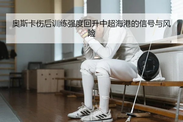 奥斯卡伤后训练强度回升中超海港的信号与风险