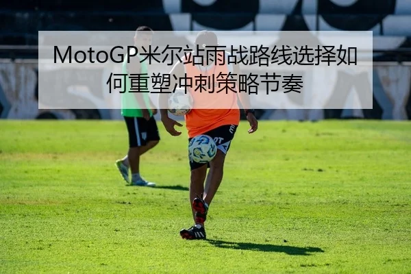 MotoGP米尔站雨战路线选择如何重塑冲刺策略节奏