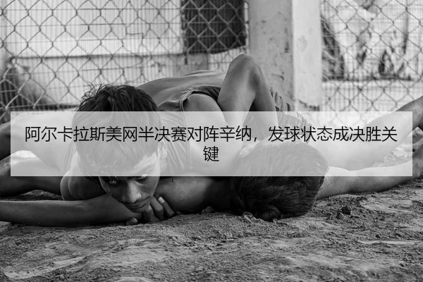 阿尔卡拉斯美网半决赛对阵辛纳，发球状态成决胜关键